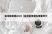 篮球亚锦赛2015（篮球亚锦赛在哪里举行）