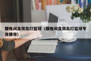腰椎间盘突出打篮球（腰椎间盘突出打篮球专用腰带）