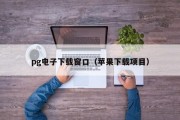 pg电子下载窗口（苹果下载项目）