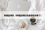 希腊篮球队（希腊篮球队员退役后去哪了）