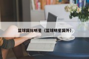 篮球国际明星（篮球明星国外）