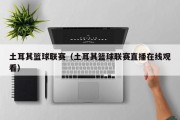 土耳其篮球联赛（土耳其篮球联赛直播在线观看）