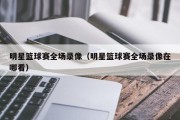 明星篮球赛全场录像（明星篮球赛全场录像在哪看）
