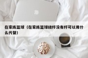 在家练篮球（在家练篮球绕杆没有杆可以用什么代替）