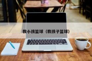 教小孩篮球（教孩子篮球）