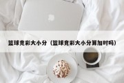 篮球竞彩大小分（篮球竞彩大小分算加时吗）
