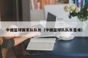 中国篮球国家队队长（中国篮球队队长是谁）