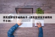 漂亮篮球宝贝被教练干（漂亮篮球宝贝被教练干小说）